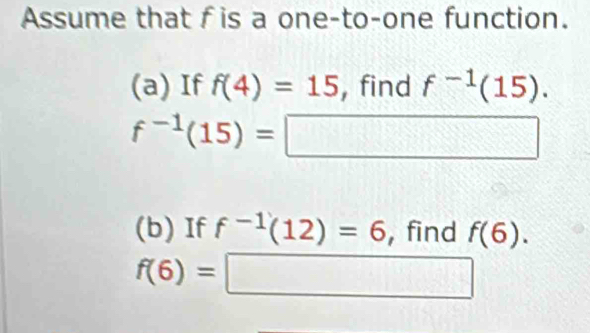 Assume that f is a one-to-one function. 
(a) If f(4)=15 , find f^(-1)(15).
f^(-1)(15)=□
(b) If f^(-1)(12)=6 , find f(6).
f(6)=□