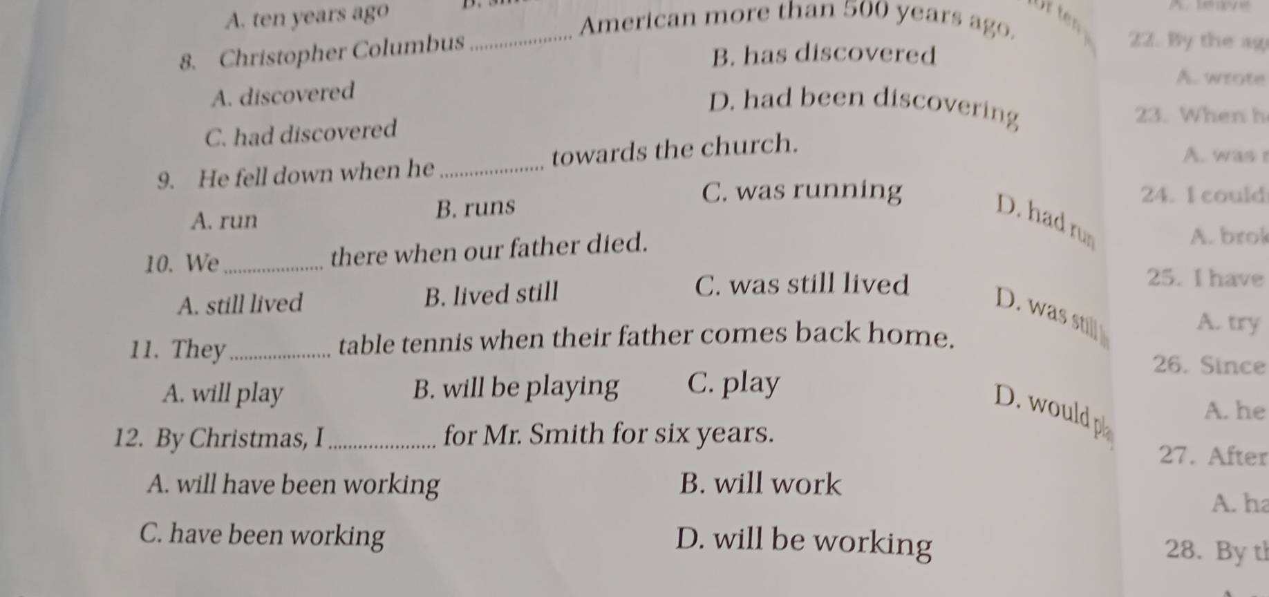 A. ten years ago
_American more than 500 years ago.
8. Christopher Columbus
B. has discovered
22. By the ag
A. wrote
A. discovered
D. had been discovering
23. When h
C. had discovered
9. He fell down when he _towards the church.
A. was 
C. was running 24. I could
A. run B. runs D. had ru
10. We_ there when our father died.
A. brok
A. still lived B. lived still
C. was still lived
25. I have
D. was stil
A. try
11. They_ table tennis when their father comes back home.
26. Since
A. will play B. will be playing C. play
D. would p
A. he
12. By Christmas, I_ for Mr. Smith for six years. 27. After
A. will have been working B. will work
A. ha
C. have been working D. will be working 28. By th