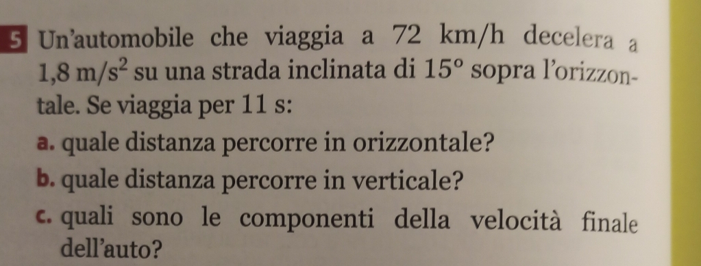 Unautomobile che viaggia a 72 km/h decelera a
1,8m/s^2 su una strada inclinata di 15° sopra l’orizzon- 
tale. Se viaggia per 11 s: 
a. quale distanza percorre in orizzontale? 
b. quale distanza percorre in verticale? 
c. quali sono le componenti della velocità finale 
dell'auto?