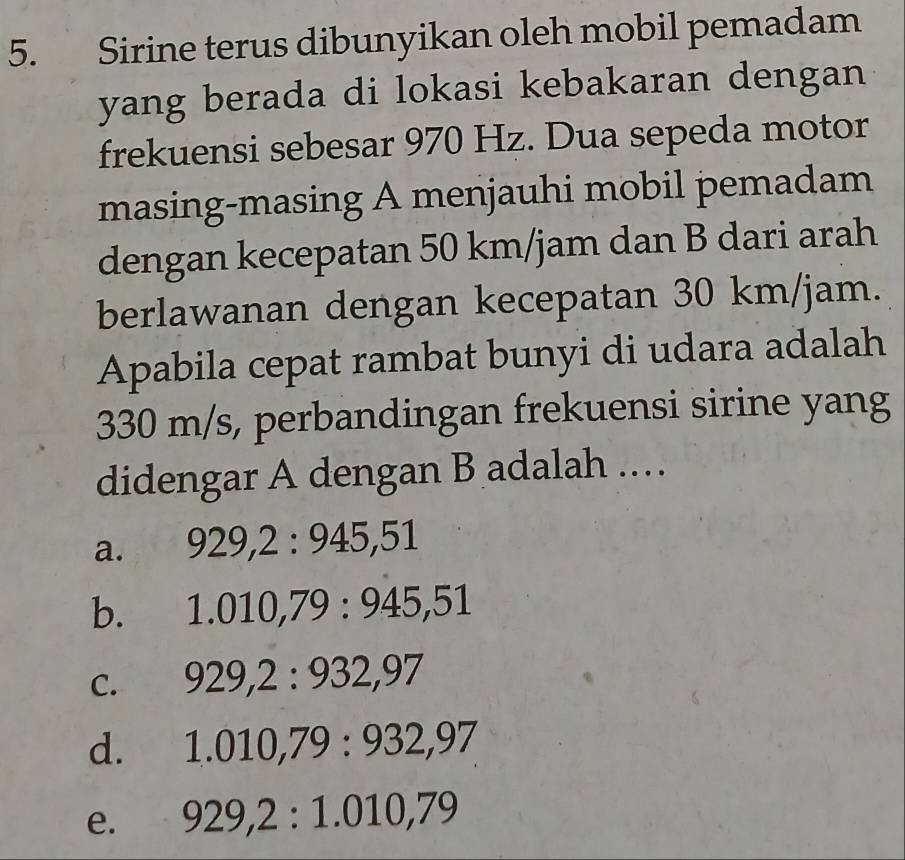 Sirine terus dibunyikan oleh mobil pemadam
yang berada di lokasi kebakaran dengan
frekuensi sebesar 970 Hz. Dua sepeda motor
masing-masing A menjauhi mobil pemadam
dengan kecepatan 50 km/jam dan B dari arah
berlawanan dengan kecepatan 30 km/jam.
Apabila cepat rambat bunyi di udara adalah
330 m/s, perbandingan frekuensi sirine yang
didengar A dengan B adalah .…
a. 929, 2:945,51
b. 1.010, 79:945,51
C. 929, 2:932, 97
d. 1.010, 79:932, 97
e. 929, 2 : 1.010, 79