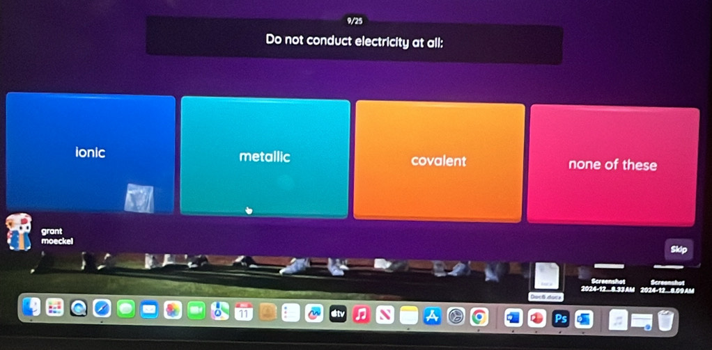 9/25
Do not conduct electricity at all:
ionic metallic covalent none of these
grant
noecker
Screenshot
2024 - 12.8.33AM 2024-12.8.09AM
Docê does