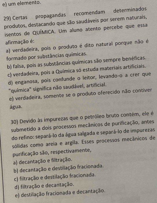 e) um elemento.
29) Certas propagandas recomendam determinados
produtos, destacando que são saudáveis por serem naturais,
isentos de QUÍMICA. Um aluno atento percebe que essa
afirmação é:
a) verdadeira, pois o produto é dito natural porque não é
formado por substâncias químicas.
b) falsa, pois as substâncias químicas são sempre benéficas.
c) verdadeira, pois a Química só estuda materiais artificiais.
d) enganosa, pois confunde o leitor, levando-o a crer que
"química" significa não saudável, artificial.
e) verdadeira, somente se o produto oferecido não contiver
água.
30) Devido às impurezas que o petróleo bruto contém, ele é
submetido a dois processos mecânicos de purificação, antes
do refino: separá-lo da água salgada e separá-lo de impurezas
sólidas como areia e argila. Esses processos mecânicos de
purificação são, respectivamente,
a) decantação e filtração.
b) decantação e destilação fracionada.
c) filtração e destilação fracionada.
d) filtração e decantação.
e) destilação fracionada e decantação.