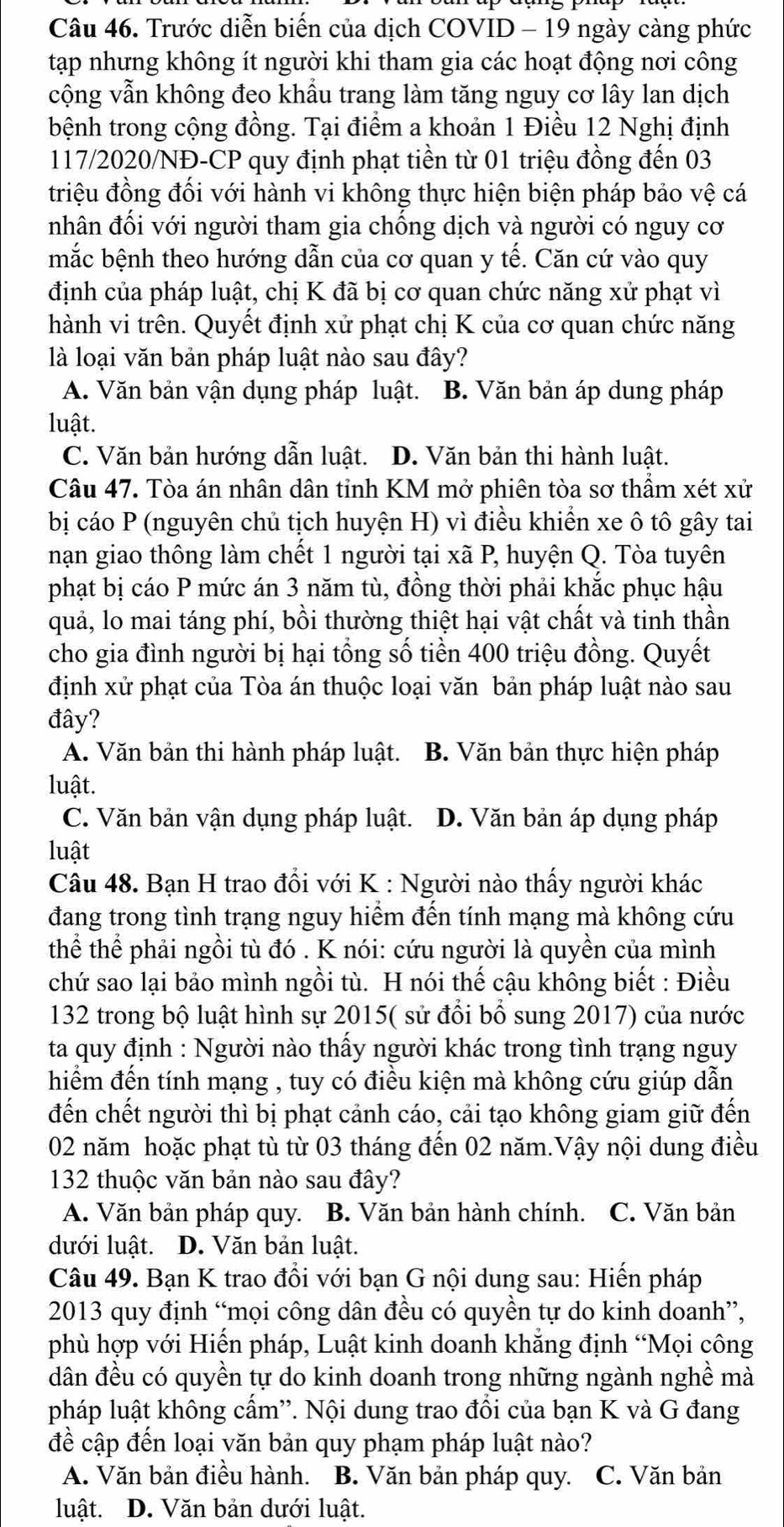 Trước diễn biến của dịch COVID - 19 ngày càng phức
tạp nhưng không ít người khi tham gia các hoạt động nơi công
cộng vẫn không đeo khầu trang làm tăng nguy cơ lây lan dịch
bệnh trong cộng đồng. Tại điểm a khoản 1 Điều 12 Nghị định
117/2020/NĐ-CP quy định phạt tiền từ 01 triệu đồng đến 03
triệu đồng đối với hành vi không thực hiện biện pháp bảo vệ cá
nhân đối với người tham gia chống dịch và người có nguy cơ
mắc bệnh theo hướng dẫn của cơ quan y tế. Căn cứ vào quy
định của pháp luật, chị K đã bị cơ quan chức năng xử phạt vì
hành vi trên. Quyết định xử phạt chị K của cơ quan chức năng
là loại văn bản pháp luật nào sau đây?
A. Văn bản vận dụng pháp luật. B. Văn bản áp dung pháp
luật.
C. Văn bản hướng dẫn luật. D. Văn bản thi hành luật.
Câu 47. Tòa án nhân dân tỉnh KM mở phiên tòa sơ thầm xét xử
bị cáo P (nguyên chủ tịch huyện H) vì điều khiển xe ô tô gây tai
nạn giao thông làm chết 1 người tại xã P, huyện Q. Tòa tuyên
phạt bị cáo P mức án 3 năm tù, đồng thời phải khắc phục hậu
quả, lo mai táng phí, bồi thường thiệt hại vật chất và tinh thần
cho gia đình người bị hại tổng số tiền 400 triệu đồng. Quyết
định xử phạt của Tòa án thuộc loại văn bản pháp luật nào sau
đây?
A. Văn bản thi hành pháp luật. B. Văn bản thực hiện pháp
luật.
C. Văn bản vận dụng pháp luật. D. Văn bản áp dụng pháp
luật
Câu 48. Bạn H trao đồi với K : Người nào thấy người khác
đang trong tình trạng nguy hiểm đến tính mạng mà không cứu
thể thể phải ngồi tù đó . K nói: cứu người là quyền của mình
chứ sao lại bảo mình ngồi tù. H nói thế cậu không biết : Điều
132 trong bộ luật hình sự 2015( sử đổi bổ sung 2017) của nước
ta quy định : Người nào thấy người khác trong tình trạng nguy
hiểm đến tính mạng , tuy có điều kiện mà không cứu giúp dẫn
đến chết người thì bị phạt cảnh cáo, cải tạo không giam giữ đến
02 năm hoặc phạt tù từ 03 tháng đến 02 năm.Vậy nội dung điều
132 thuộc văn bản nào sau đây?
A. Văn bản pháp quy. B. Văn bản hành chính. C. Văn bản
dưới luật. D. Văn bản luật.
Câu 49. Bạn K trao đồi với bạn G nội dung sau: Hiến pháp
2013 quy định “mọi công dân đều có quyền tự do kinh doanh”,
phù hợp với Hiến pháp, Luật kinh doanh khẳng định “Mọi công
dân đều có quyền tự do kinh doanh trong những ngành nghề mà
pháp luật không cấm''. Nội dung trao đổi của bạn K và G đang
đề cập đến loại văn bản quy phạm pháp luật nào?
A. Văn bản điều hành. B. Văn bản pháp quy. C. Văn bản
luật. D. Văn bản dưới luật.