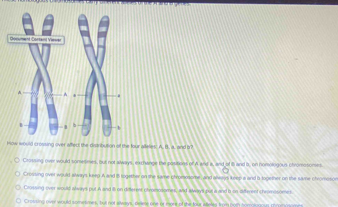 irombsomes cary diferent alieres of the A and B genes.
How would crossing over affect the distribution of the four alleles: A, B, a, and b?
Crossing over would sometimes, but not always, exchange the positions of A and a, and of B and b, on homologous chromosomes.
Crossing over would always keep A and B together on the same chromosome, and always keep a and b together on the same chromoson
Crossing over would always put A and B on different chromosomes, and always put a and b on different chromosomes.
Crossing over would sometimes, but not always, delete one or more of the four alleles from both homologous chromosomes