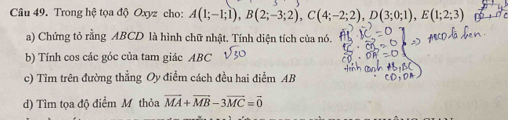 Trong hệ tọa độ Oxyz cho: A(1;-1;1), B(2;-3;2), C(4;-2;2), D(3;0;1), E(1;2;3)
a) Chứng tỏ rằng ABCD là hình chữ nhật. Tính diện tích của nó. 
b) Tính cos các góc của tam giác ABC sqrt(30)
c) Tìm trên đường thẳng Oy điễm cách đều hai điểm AB
d) Tìm tọa độ điểm M thỏa vector MA+vector MB-3vector MC=vector 0