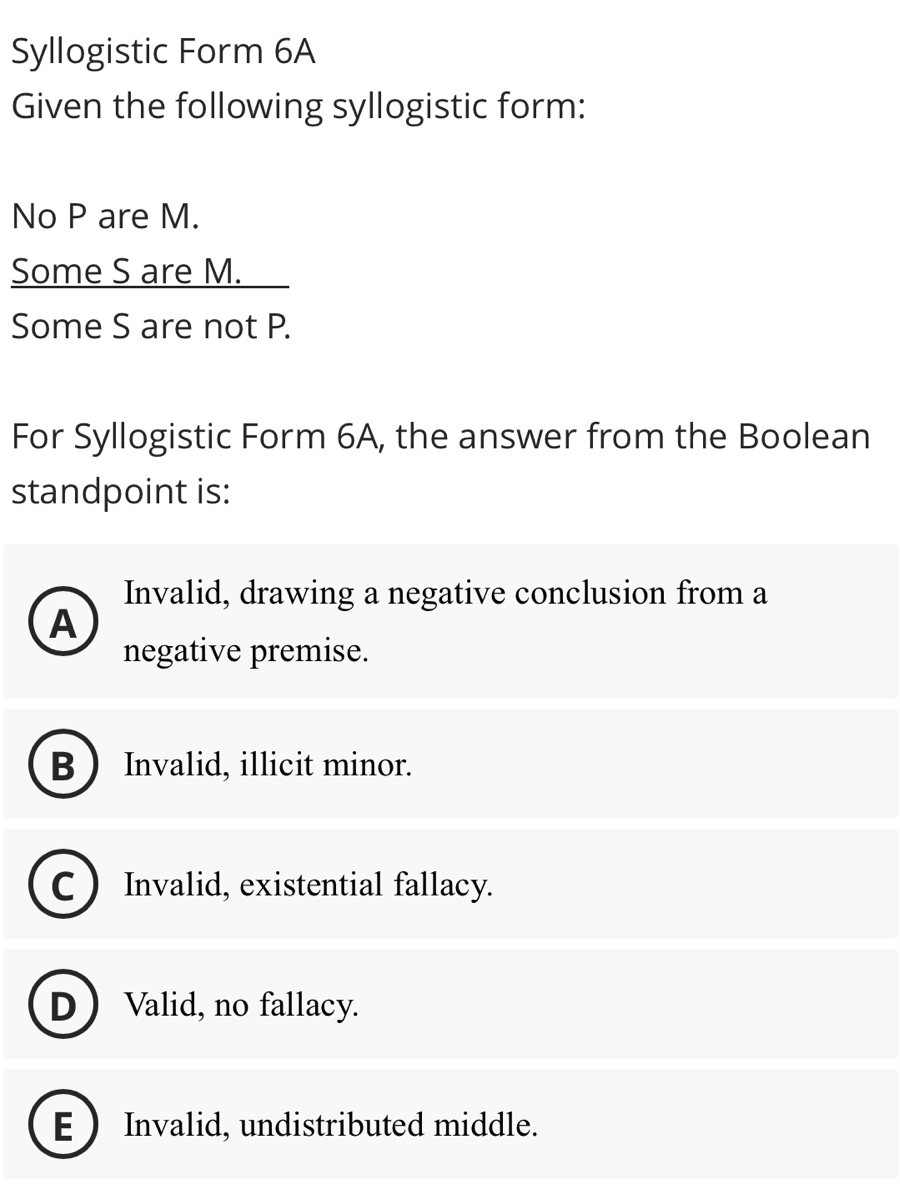 Syllogistic Form 6A
Given the following syllogistic form:
No P are M.
Some S are M.
Some S are not P.
For Syllogistic Form 6A, the answer from the Boolean
standpoint is:
Invalid, drawing a negative conclusion from a
A
negative premise.
B Invalid, illicit minor.
C ) Invalid, existential fallacy.
D  Valid, no fallacy.
E  Invalid, undistributed middle.