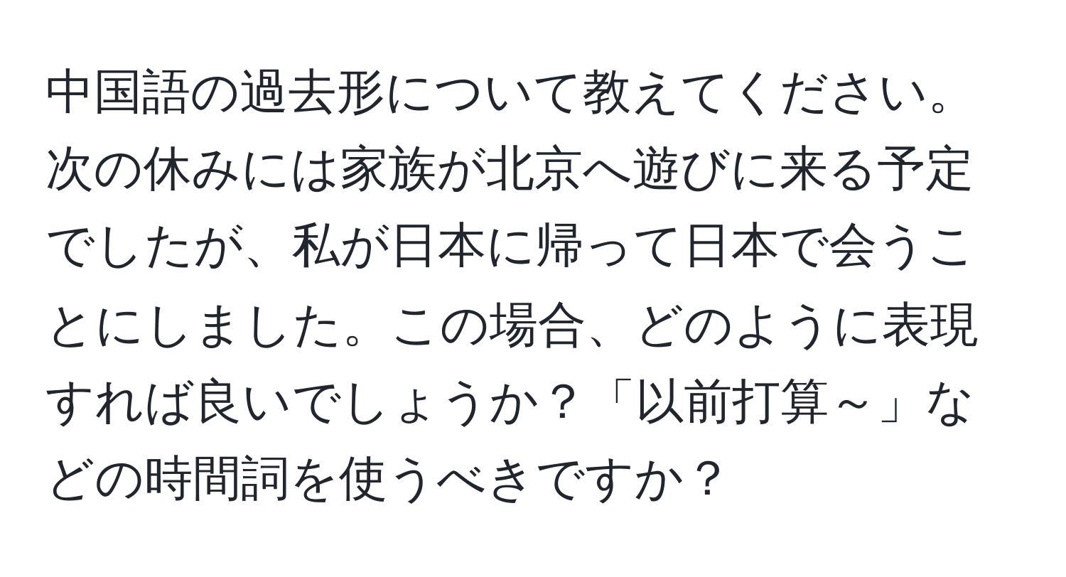 中国語の過去形について教えてください。次の休みには家族が北京へ遊びに来る予定でしたが、私が日本に帰って日本で会うことにしました。この場合、どのように表現すれば良いでしょうか？「以前打算～」などの時間詞を使うべきですか？