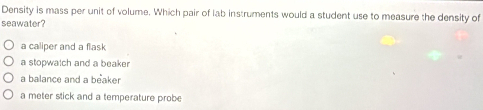 Density is mass per unit of volume. Which pair of lab instruments would a student use to measure the density of
seawater?
a caliper and a flask
a stopwatch and a beaker
a balance and a beaker
a meter stick and a temperature probe