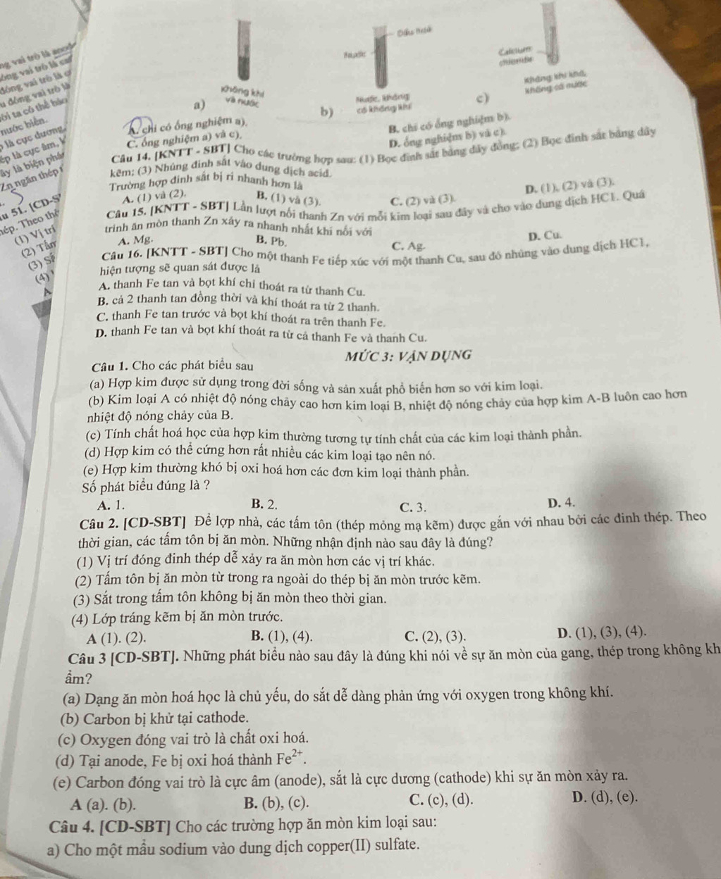 ng vai trò là ancộ
Caliu
u đông vai trò là đông vai trò là ợ ông vai trò là cai
chierde
xhōng khí
khống số mước Kháng khí khg
Nh, kháng c)
a) Vià rhaGe b) có không kh
A chi có ổng nghiệm a)
B. chi có ống nghiệm b).
ly là biện phá ép là cực âm, V  là cực dương hước hiện. ời ta có thể bảo
D. ổng nghiệm b) và c)
C. ống nghiệm a) và c),
Cầu 14, [KNTT - SBT] Cho các trường hợp sau: (1) Bọc đình sắt bảng đây đồng; (2) Bọc đình sắt bảng dây
Zn ngăn thép 1
kẽm: (3) Nhủng định sắt vào dụng dịch acid
Trường hợp đinh sắt bị ri nhanh hơn là
D. (1), (2) vå (3).
Cầu 15. [KNTT - SBT] Lần lượt nổi thanh Zn với mỗi kim loại sau đây và cho vào dung dịch HC1. Quá
tép. Theo thể  51. [CD-S A. (1) vå (2) B. (1) và (3). C. (2) và (3).
(1) Vị trí trinh ăn mòn thanh Zn xáy ra nhanh nhất khi nổi với
(2) Tần A. Mg.
B. Pb.
D. Cu.
C. Ag-
(3) S Câu 16. [K NTT-SBT Cho một thanh Fe tiếp xúc với một thanh Cu, sau đô nhúng vào dung dịch HC1,
(4) ' hiện tượng sẽ quan sát được là
a
A. thanh Fe tan và bọt khí chỉ thoát ra từ thanh Cu.
B. cả 2 thanh tan đồng thời và khí thoát ra từ 2 thanh.
C. thanh Fe tan trước và bọt khí thoát ra trên thanh Fe.
D. thanh Fe tan và bọt khí thoát ra từ cả thanh Fe và thanh Cu.
MỨC 3: VA
Câu 1. Cho các phát biểu sau ản dụng
(a) Hợp kim được sử dụng trong đời sống và sản xuất phổ biến hơn so với kim loại.
(b) Kim loại A có nhiệt độ nóng chảy cao hơn kim loại B, nhiệt độ nóng chảy của hợp kim A-B luôn cao hơn
nhiệt độ nóng chảy của B.
(c) Tính chất hoá học của hợp kim thường tương tự tính chất của các kim loại thành phần.
(d) Hợp kim có thể cứng hơn rất nhiều các kim loại tạo nên nó.
(e) Hợp kim thường khó bị oxi hoá hơn các đơn kim loại thành phần.
Số phát biểu đúng là ?
A. 1. B. 2. C. 3. D. 4.
Câu 2. [CD-SBT] Để lợp nhà, các tấm tôn (thép mỏng mạ kẽm) được gắn với nhau bởi các đinh thép. Theo
thời gian, các tấm tôn bị ăn mòn. Những nhận định nào sau đây là đúng?
(1) Vị trí đóng đinh thép dễ xảy ra ăn mòn hơn các vị trí khác.
(2) Tấm tôn bị ăn mòn từ trong ra ngoài do thép bị ăn mòn trước kẽm.
(3) Sắt trong tấm tôn không bị ăn mòn theo thời gian.
(4) Lớp tráng kẽm bị ăn mòn trước.
A (1). (2). B. (1), (4). C. (2), (3). D. (1), (3), (4).
Câu 3 [CD-SBT]. Những phát biểu nào sau đây là đúng khi nói về sự ăn mòn của gang, thép trong không kh
ầm?
(a) Dạng ăn mòn hoá học là chủ yếu, do sắt dễ dàng phản ứng với oxygen trong không khí.
(b) Carbon bị khử tại cathode.
(c) Oxygen đóng vai trò là chất oxi hoá.
(d) Tại anode, Fe bị oxi hoá thành Fe^(2+).
(e) Carbon đóng vai trò là cực âm (anode), sắt là cực dương (cathode) khi sự ăn mòn xảy ra.
A (a). (b). B. (b), (c). C. (c), (d). D. (d), (e).
Câu 4. [CD-SBT] Cho các trường hợp ăn mòn kim loại sau:
a) Cho một mẫu sodium vào dung dịch copper(II) sulfate.