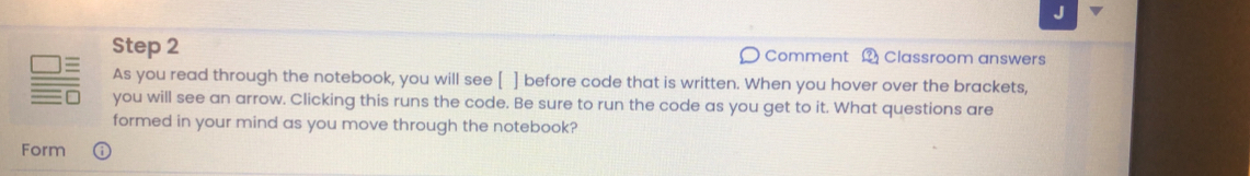 Comment ？ Classroom answers 
As you read through the notebook, you will see [ ] before code that is written. When you hover over the brackets, 
you will see an arrow. Clicking this runs the code. Be sure to run the code as you get to it. What questions are 
formed in your mind as you move through the notebook? 
Form