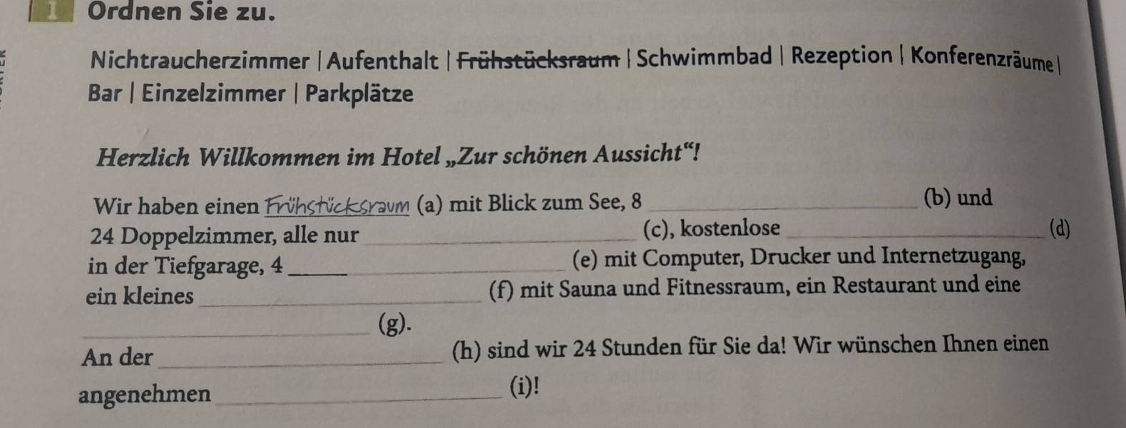 Ordnen Sie zu. 
Nichtraucherzimmer | Aufenthalt | Frühstücksraum |Schwimmbad | Rezeption |Konferenzräume| 
Bar | Einzelzimmer | Parkplätze 
Herzlich Willkommen im Hotel „Zur schönen Aussicht“! 
Wir haben einen Frühstück sravm (a) mit Blick zum See, 8
(b) und
24 Doppelzimmer, alle nur_ (c), kostenlose_ (d) 
in der Tiefgarage, 4 __(e) mit Computer, Drucker und Internetzugang, 
ein kleines_ (f) mit Sauna und Fitnessraum, ein Restaurant und eine 
_(g). 
An der_ (h) sind wir 24 Stunden für Sie da! Wir wünschen Ihnen einen 
angenehmen_ 
(i)!