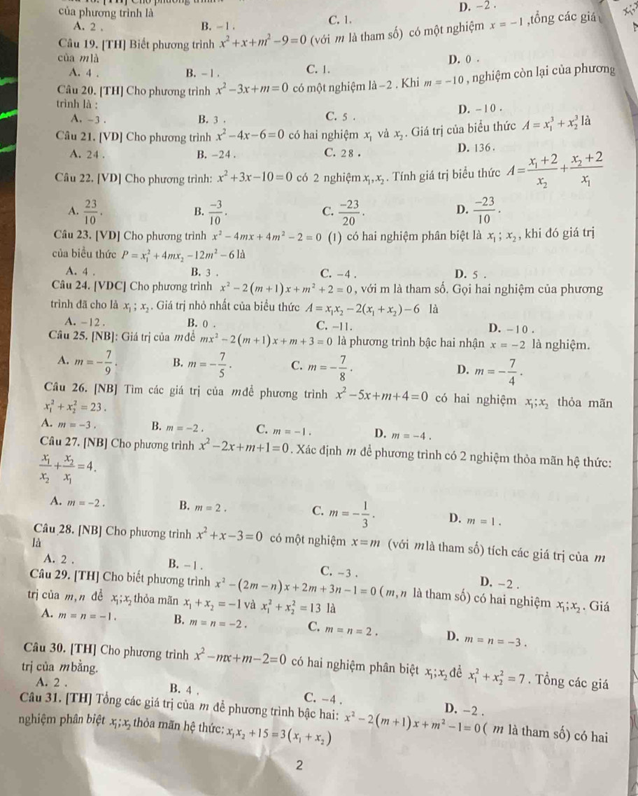 của phương trình là
A. 2 , B. - 1 . C. 1. D. -2 .
 
Câu 19. [TH] Biết phương trình x^2+x+m^2-9=0 (với m là tham số) có một nghiệm x=-1 ,tổng các giá
cùa mlà D. 0 .
A. 4 . B. - 1 . C. 1.
Câu 20. [TH] Cho phương trình x^2-3x+m=0 có một nghiệm 1dot a-2. Khi m=-10 , nghiệm còn lại của phương
trình là :
A. -3 . B. 3 . C. 5 . D. - 1 0 .
Câu 21. [VD] Cho phương trình x^2-4x-6=0 có hai nghiệm x_1 và x_2. Giá trị của biểu thức A=x_1^(3+x_2^3 là
A. 24 . B. -24 . C. 2 8 . D. 136 .
Câu 22. [VD] Cho phương trình: x^2)+3x-10=0 có 2 nghiệm x_1,x_2. Tính giá trị biểu thức A=frac x_1+2x_2+frac x_2+2x_1
A.  23/10 .  (-3)/10 .  (-23)/20 .  (-23)/10 .
B.
C.
D.
Câu 23. [VD] Cho phương trình x^2-4mx+4m^2-2=0 (1) có hai nghiệm phân biệt là x_1;x_2 , khi đó giá trị
của biều thức P=x_1^(2+4mx_2)-12m^2-6la
A. 4 . B. 3 . C. -4 . D. 5 .
Câu 24. [VDC] Cho phương trình x^2-2(m+1)x+m^2+2=0 , với m là tham số. Gọi hai nghiệm của phương
trình đã cho là x_1;x_2. Giá trị nhỏ nhất của biểu thức A=x_1x_2-2(x_1+x_2)-6 là
A. -12 . B. 0 . C. -11. D. - 1 0 .
Câu 25. [NB]: Giá trị của mđề mx^2-2(m+1)x+m+3=0 là phương trình bậc hai nhận x=-2 là nghiệm.
A. m=- 7/9 · B. m=- 7/5 · C. m=- 7/8 · D. m=- 7/4 .
Câu 26. [NB] Tìm các giá trị của mđề phương trình x^2-5x+m+4=0 có hai nghiệm x_1;x_2 thỏa mãn
x_1^(2+x_2^2=23.
A. m=-3. B. m=-2. C. m=-1. D. m=-4.
Câu 27. [NB] Cho phương trình x^2)-2x+m+1=0. Xác định m để phương trình có 2 nghiệm thỏa mãn hệ thức:
frac x_1x_2+frac x_2x_1=4.
A. m=-2.
B. m=2.
C. m=- 1/3 . D. m=1.
là
Câu 28. [NB] Cho phương trình x^2+x-3=0 có một nghiệm x=m (với mlà tham số) tích các giá trị của m
A. 2 . B. - 1 . C. -3 .
D. -2 .
Câu 29. [TH] Cho biết phương trình x^2-(2m-n)x+2m+3n-1=0 ( m, n là tham số) có hai nghiệm x_1;x_2. Giá
trị của m,n để x_1;x_2 thỏa mãn x_1+x_2=-1 và x_1^(2+x_2^2=13 là
A. m=n=-1. B. m=n=-2. C. m=n=2. D. m=n=-3.
Câu 30. [TH] Cho phương trình x^2)-mx+m-2=0 có hai nghiệm phân biệt x_1;x_2 dề
trị của mbằng. x_1^(2+x_2^2=7. Tổng các giá
A. 2 . B. 4 , C. -4 . D. -2 .
Câu 31. [TH] Tổng các giá trị của m đề phương trình bậc hai:
nghiệm phân biệt x;x thỏa mãn hệ thức: x_1)x_2+15=3(x_1+x_2) x^2-2(m+1)x+m^2-1=0 ( m là tham số) có hai
2