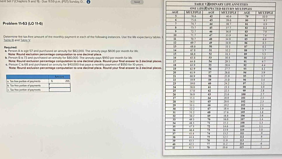 ment Set 7 (Chapters 9 and 11) - Due 11.59 p.m. (PST) Sunday, D... Saved TABLE VRDINARY LIFE ANNUITIES 
Problem 11-63 (LO 11-6) 
Determine the tax-free amount of the monthly payment in each of the following instances. Use the life expectancy tables. 
Table III and Table V. 
Required: 
. Person A is age 57 and purchased an annuity for $82,000. The annulty pays $600 per month for life 
Note' Round exclusion percentage computation to one decimal place. 
b. Person B is 73 and purchased an annuity for $80,000. The annuity pays $950 per month for life 
Note: Round exclusion percentage computation to one decimal place. Round your final answer to 2 decimal places. 
c. Person C is 68 and purchased an annuity for $40,000 that pays a monthly payment of $550 for 10 years. 
Note: Round exclusion percentage computation to one decimal place. Round your final answer to 2 decimal places.