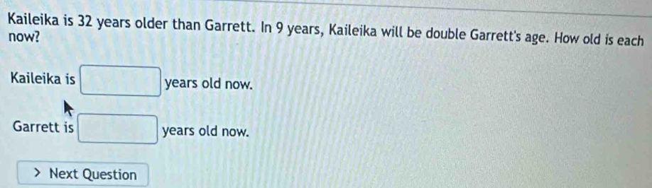 Kaileika is 32 years older than Garrett. In 9 years, Kaileika will be double Garrett's age. How old is each 
now? 
Kaileika is □ years old now. 
Garrett is □ years old now. 
Next Question