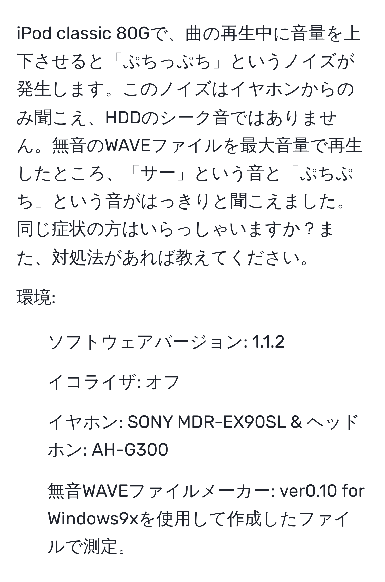 iPod classic 80Gで、曲の再生中に音量を上下させると「ぷちっぷち」というノイズが発生します。このノイズはイヤホンからのみ聞こえ、HDDのシーク音ではありません。無音のWAVEファイルを最大音量で再生したところ、「サー」という音と「ぷちぷち」という音がはっきりと聞こえました。同じ症状の方はいらっしゃいますか？また、対処法があれば教えてください。

環境:
- ソフトウェアバージョン: 1.1.2
- イコライザ: オフ
- イヤホン: SONY MDR-EX90SL & ヘッドホン: AH-G300
- 無音WAVEファイルメーカー: ver0.10 for Windows9xを使用して作成したファイルで測定。