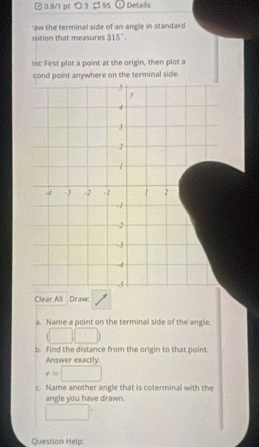 0.8/1 ptつ3 95 Details 
aw the terminal side of an angle in standard 
)sition that measures 315°. 
nt First plot a point at the origin, then plot a 
cond point anywhere on the terminal side.
5
y
4
3
2
1
-4 -3 -2 -1 1 2
-1
-2
-3
-4
-5
Clear All Draw: 
a. Name a point on the terminal side of the angle. 
b. Find the distance from the origin to that point. 
Answer exactly.
r=
c. Name another angle that is coterminal with the 
angle you have drawn. 
Question Help: