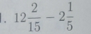 12 2/15 -2 1/5 