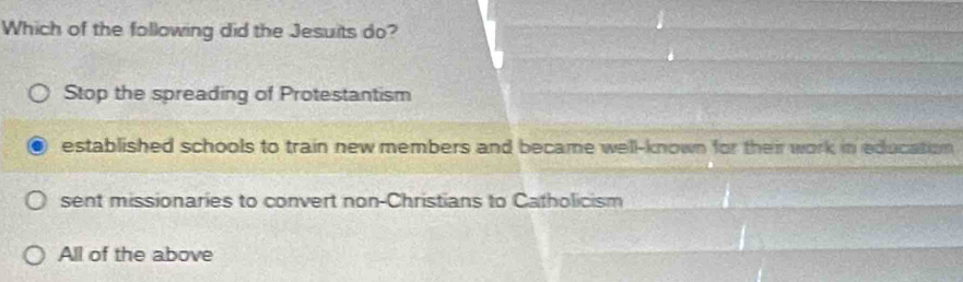 Which of the following did the Jesuits do?
Stop the spreading of Protestantism
established schools to train new members and became well-known for their work in education
sent missionaries to convert non-Christians to Catholicism
All of the above