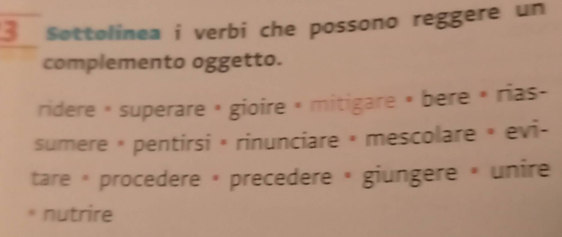 Sottolinea i verbi che possono reggere un
complemento oggetto.
ridere « superare » gioire « mitigare » bère « rias
sumere « pentirsi • rinunciare » mescolare » evi-
tare « procedere » precedere « giungere » unire
* nutrire