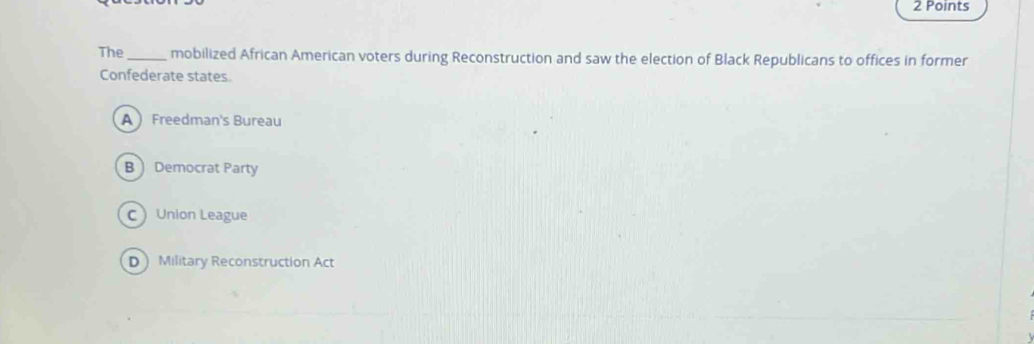 The_ mobilized African American voters during Reconstruction and saw the election of Black Republicans to offices in former
Confederate states.
A Freedman's Bureau
B Democrat Party
C Union League
D Military Reconstruction Act