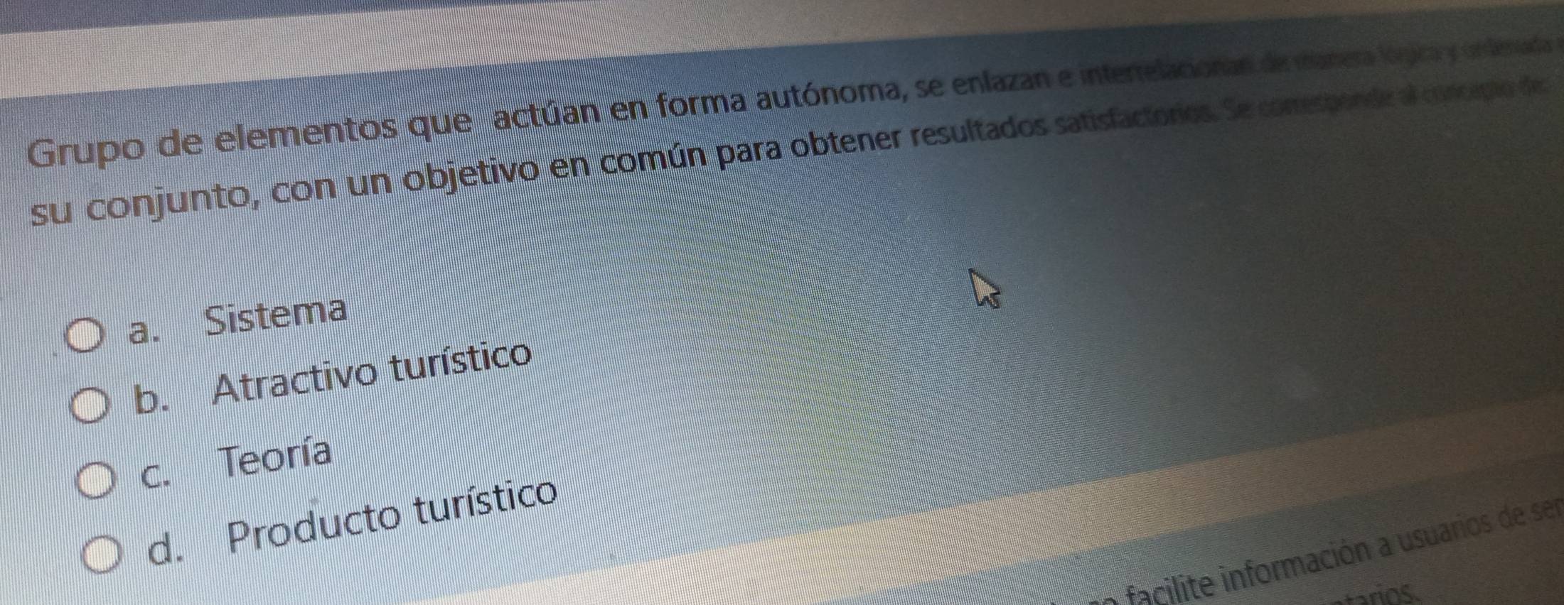 Grupo de elementos que actúan en forma autónoma, se enlazan e intertelacionan de manera lógica y unlenada 
su conjunto, con un objetivo en común para obtener resultados satisfactorios. Se comesponde al concapio des
a. Sistema
b. Atractivo turístico
c. Teoría
d. Producto turístico
facilite información a usuarios de ser
tarios