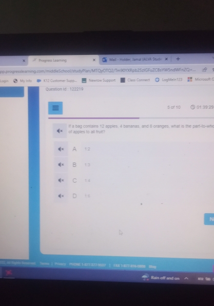 Progress Leaming Mail - Holder, Jamal (ALVA Shude X
pp.progresslearning.com/middleSchool/studyPlan/MTQyOTQ2/Tm90YXRpb25zlGFuZCBsYW5ndWFnZQ=
Log My Into K12 Customer Supp Newrow Support Cless Connect LogMeln123 Microsaft (
Question Id : 122219
5 of 10 01:39:29
If a bag contains 12 apples, 4 bananas, and 8 oranges, what is the part-to-who
of apples to all fruit?
A 1:2
B 1:3
1 4
is
N
L All lights Ressrent Tes ( Prieacy PHCNE1-677-377-97 ) EMK 1877-86
Rains cff don