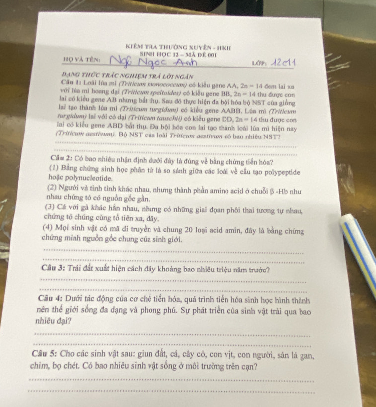 KiêM TRA Thường XUyÊn - HKI
SINH HỌC 12 - Mã Đẻ 001
_
_
__
họ và tên:
đạng thức trác nghiệm trả lời ngân
Câu 1: Loài lùa mì (Tritieum monococeum) có kiểu gene AA, 2n=14dem lai xu
với lúa mì hoang dại (Triticum speltoides) có kiều gene BB, 2n=14 thu được con
lai có kiểu gene AB nhưng bất thụ. Sau đó thực hiện đa bội hóa bộ NST cùa giống
lai tạo thành lúa mì (Triticum turgidum) có kiểu gene AABB. Lúa mì (Triticum
turgidum) lai với có dại (Triticum tauschii) có kiểu gene DD, 2n=14 thu được con
lai có kiểu gene ABD bắt thụ. Đa bội hóa con lai tạo thánh loài lúa mì hiện nay
_
(Triticum aestivum). Bộ NST của loài Triticum aestivum có bao nhiêu NST?
_
Câu 2: Có bao nhiêu nhận định dưới đây là đúng về bằng chứng tiến hóa?
(1) Bằng chứng sinh học phân tử là so sánh giữa các loài về cầu tạo polypeptide
hoặc polynucleotide.
(2) Người và tinh tỉnh khác nhau, nhưng thành phần amino acid ở chuỗi β -Hb như
nhau chứng tỏ có nguồn gốc gần.
(3) Cá với gà khác hần nhau, nhưng có những giai đọan phôi thai tương tự nhau,
chứng tỏ chúng cùng tổ tiên xa, đây.
(4) Mọi sinh vật có mã di truyền và chung 20 loại acid amin, đây là bằng chứng
chứng minh nguồn gốc chung của sinh giới.
_
_
_
Câu 3: Trái đất xuất hiện cách đây khoảng bao nhiêu triệu năm trước?
_
Câu 4: Dưới tác động của cơ chế tiến hóa, quá trình tiến hóa sinh học hình thành
nên thế giới sống đa dạng và phong phú. Sự phát triển của sinh vật trải qua bao
nhiêu đại?
_
_
Câu 5: Cho các sinh vật sau: giun đất, cá, cây cỏ, con vịt, con người, sán lá gan,
chim, bọ chét. Có bao nhiêu sinh vật sống ở môi trường trên cạn?
_
_