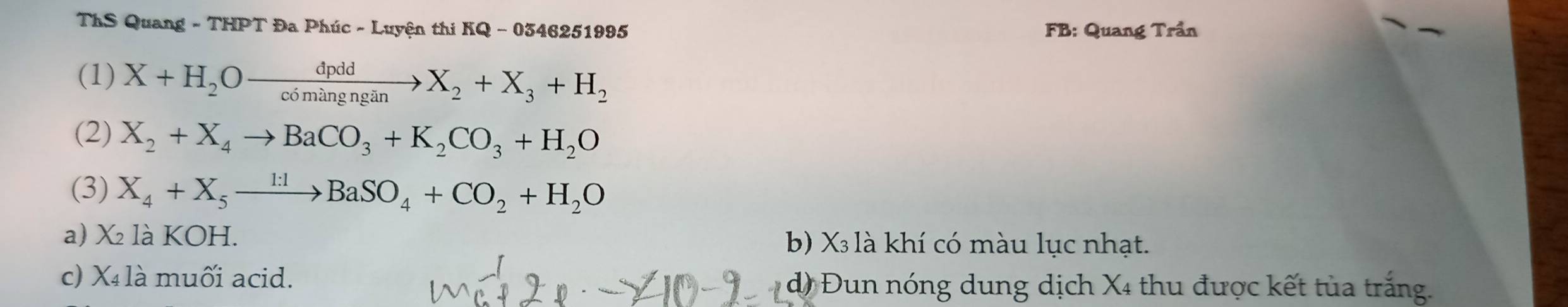 ThS Quang - THPT Đa Phúc - Luyện thi KQ - 0346251995 FB: Quang Trần
(1) X+H_2Oxrightarrow dpddX_2+X_3+H_2
(2) X_2+X_4to BaCO_3+K_2CO_3+H_2O
(3) X_4+X_5xrightarrow 1:1BaSO_4+CO_2+H_2O
a) X₂ là KOH. b) X₃ là khí có màu lục nhạt.
c) X là muối acid. d) Đun nóng dung dịch X4 thu được kết tủa trắng.