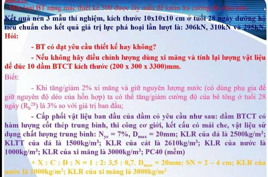 Một loại BT nặng mắc thiết kể 300 được lấy mẫu đề kiểm tra cường
Kết quả nén 3 mẫu thí nghiệm, kích thước 10* 10* 10cm ở tuổi 28 ngày dưỡng hộ
tiểu chuẩn cho kết quả giá trị lực phá hoại lần lượt là: 306kN, 310kN và 295kN.
Hồi:
- BT có đạt yêu cầu thiết kế hay không?
- Nếu không hãy điều chỉnh lượng dùng xi măng và tính lại lượng vật liệu
để đúc 10 dầm BTCT kích thước (200* 300* 3300)mm.
Biết:
- Khi tăng/giảm 2% xi măng và giữ nguyên lượng nước (có dùng phụ gia để
giữ nguyên độ dẻo của hỗn hợp) ta có thể tăng/giảm cường độ của bê tông ở tuổi 28
ngày (R_b^((28)) là 3% so với giá trị ban đầu;
- Cấp phối vật liệu ban đầu của dầm có yêu cầu như sau: dầm BTCT có
hàm lượng cốt thép trung bình, thi công cơ giới, kết cấu có mái che, vật liệu sử
dụng chất lượng trung bình: N_yc)=7% ,D_max=20mm;;K LR của đá là 2500kg/m^3.
KLTT của đá là 1500kg/m^3; KLR của cát là 2610kg/m^3; KLR của nước là
1000kg/m^3; KLR của xi măng là 3000kg/m^3; PC40 (mềm)
+X:C:D:N=1:2:3,5:0,7.D_max=20mm;SN=2-4cm; KLR của
nước là 1000kg/m^3; KLR của xi măng là 3000kg/m^3