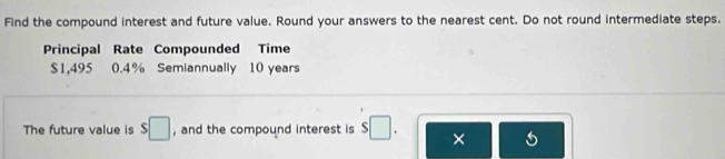 Find the compound interest and future value. Round your answers to the nearest cent. Do not round intermediate steps. 
Principal Rate Compounded Time
$1,495 0.4% Semiannually 10 years
The future value is $□ , and the compound interest is s□. ×