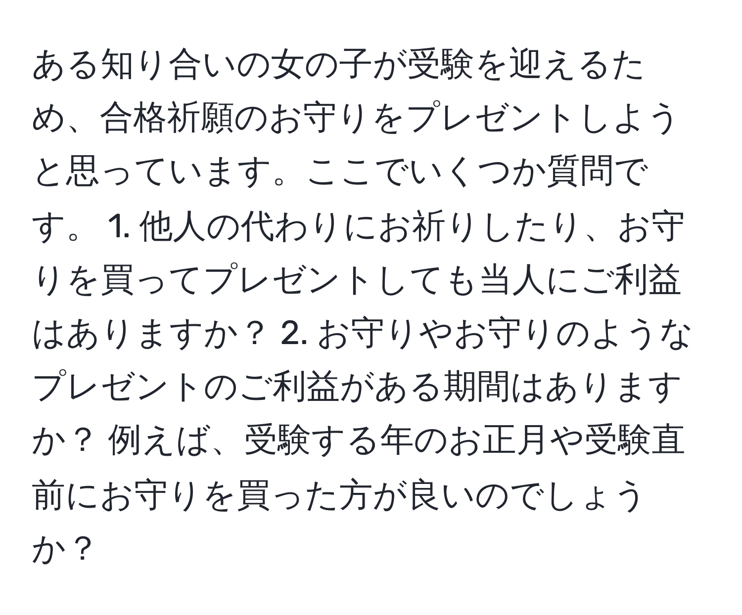 ある知り合いの女の子が受験を迎えるため、合格祈願のお守りをプレゼントしようと思っています。ここでいくつか質問です。 1. 他人の代わりにお祈りしたり、お守りを買ってプレゼントしても当人にご利益はありますか？ 2. お守りやお守りのようなプレゼントのご利益がある期間はありますか？ 例えば、受験する年のお正月や受験直前にお守りを買った方が良いのでしょうか？