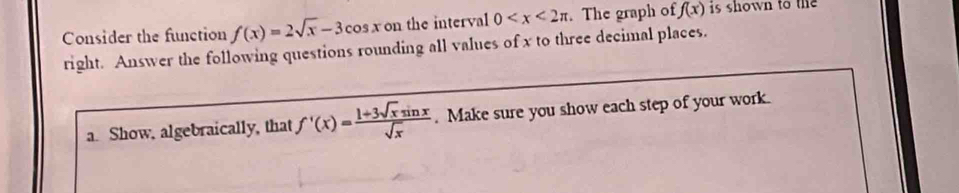 Consider the function f(x)=2sqrt(x)-3cos x on the interval 0 . The graph of f(x) is shown to the 
right. Answer the following questions rounding all values of x to three decimal places. 
a. Show, algebraically, that f'(x)= (1+3sqrt(x)sin x)/sqrt(x) . Make sure you show each step of your work.