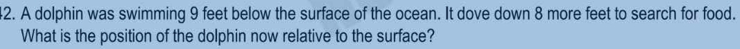 A dolphin was swimming 9 feet below the surface of the ocean. It dove down 8 more feet to search for food. 
What is the position of the dolphin now relative to the surface?
