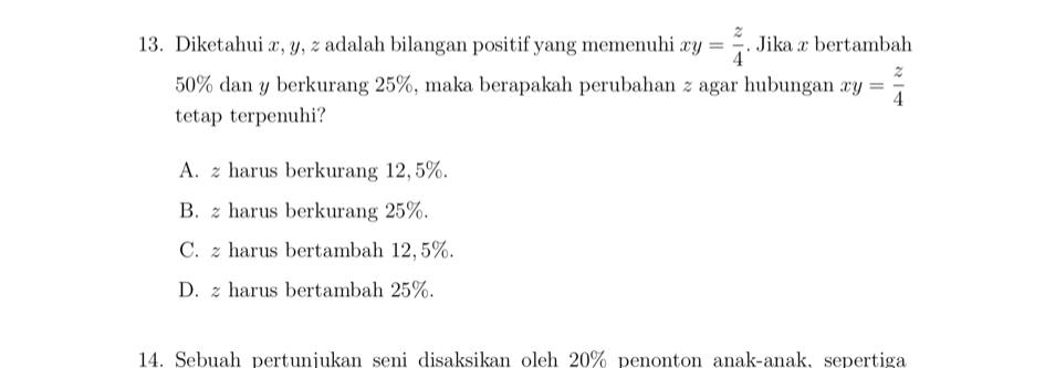 Diketahui x, y, z adalah bilangan positif yang memenuhi xy= z/4 . Jika x bertambah
50% dan y berkurang 25%, maka berapakah perubahan z agar hubungan xy= z/4 
tetap terpenuhi?
A. z harus berkurang 12,5%.
B. z harus berkurang 25%.
C. z harus bertambah 12,5%.
D. z harus bertambah 25%.
14. Sebuah pertuniukan seni disaksikan oleh 20% penonton anak-anak, sepertiga