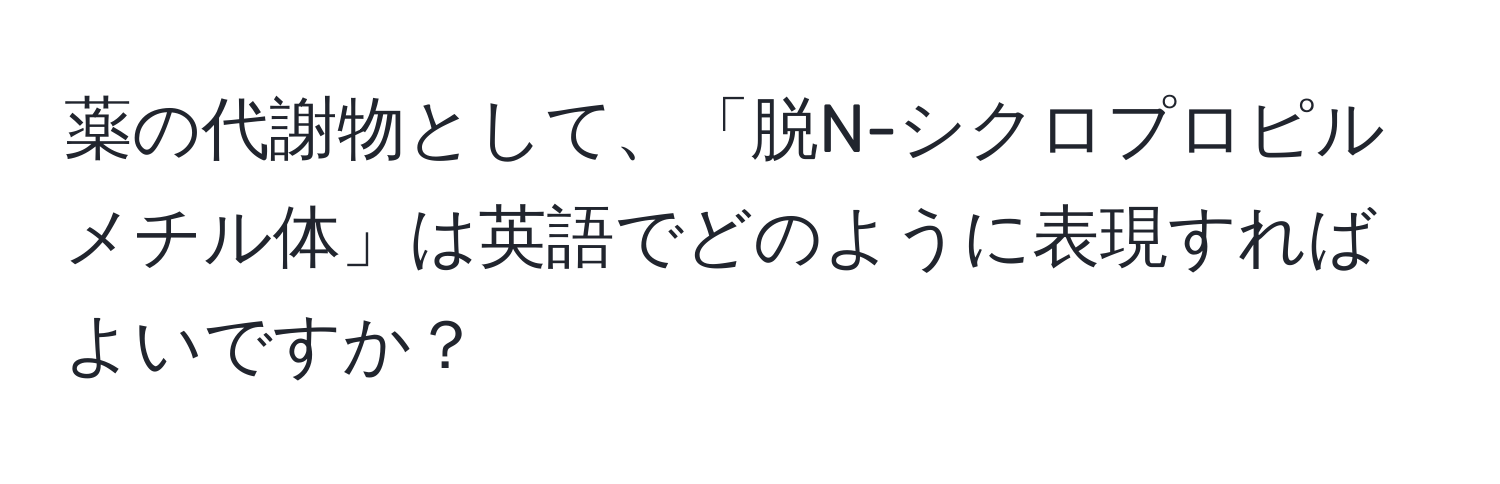 薬の代謝物として、「脱N-シクロプロピルメチル体」は英語でどのように表現すればよいですか？