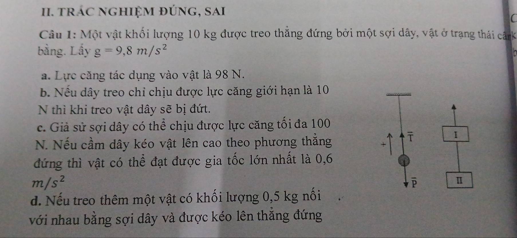 trÁC NGHIỆM đÚnG, SAi 
( 
Câu 1: Một vật khối lượng 10 kg được treo thắng đứng bởi một sợi dây, vật ở trạng thái cânk 
bằng. Lấy g=9, 8m/s^2
a. Lực căng tác dụng vào vật là 98 N. 
b. Nếu dây treo chỉ chịu được lực căng giới hạn là 10
N thì khi treo vật dây sẽ bị đứt. 
c. Giả sử sợi dây có thể chịu được lực căng tối đa 100
N. Nếu cầm dây kéo vật lên cao theo phương thắng 
ī 
1 
+ 
đứng thì vật có thể đạt được gia tốc lớn nhất là 0,6
m/s^2
overline P
Ⅱ 
d. Nếu treo thêm một vật có khối lượng 0,5 kg nối 
với nhau bằng sợi dây và được kéo lên thẳng đứng