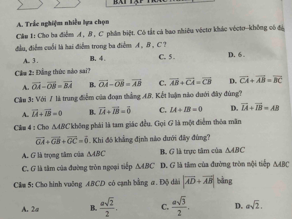 Trắc nghiệm nhiều lựa chọn
Câu 1: Cho ba điểm A, B, C phân biệt. Có tất cả bao nhiêu véctơ khác véctơ-không có đià
đầu, điểm cuối là hai điểm trong ba điểm A , B , C ?
A. 3. B. 4. C. 5.
D. 6.
Câu 2: Đẳng thức nào sai?
A. vector OA-vector OB=vector BA B. vector OA-vector OB=vector AB C. vector AB+vector CA=vector CB D. vector CA+vector AB=vector BC
Câu 3: Với / là trung điểm của đoạn thẳng AB. Kết luận nào dưới đây đúng?
A. vector IA+vector IB=0 B. vector IA+vector IB=vector 0 C. IA+IB=0 D. vector IA+vector IB=AB
* Câu 4 : Cho △ ABC không phải là tam giác đều. Gọi G là một điểm thỏa mãn
vector GA+vector GB+vector GC=vector 0. Khi đó khẳng định nào dưới đây đúng?
A. G là trọng tâm của △ ABC B. G là trực tâm của △ ABC
C. G là tâm của đường tròn ngoại tiếp △ ABC D. G là tâm của đường tròn nội tiếp △ ABC
Câu 5: Cho hình vuông ABCD có cạnh bằng a. Độ dài |vector AD+vector AB| bằng
A. 2a B.  asqrt(2)/2 . C.  asqrt(3)/2 . D. asqrt(2).