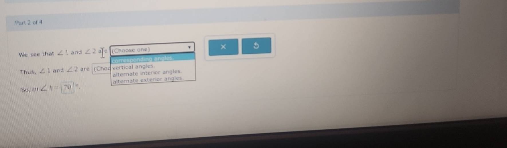 We see that ∠ 1 and ∠ 2 afe (Choose one) × 5
corresponding angles.
Thus, ∠ 1 and ∠ 2 are (Choq vertical angles.
alternate interior angles.
so. m∠ 1=70 Kh alternate exterior angles.