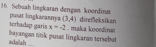 Sebuah lingkaran dengan koordinat 
pusat lingkarannya (3,4) direfleksikan 
terhadap garis x=-2. maka koordinat 
bayangan titik pusat lingkaran tersebut 
adalah ....