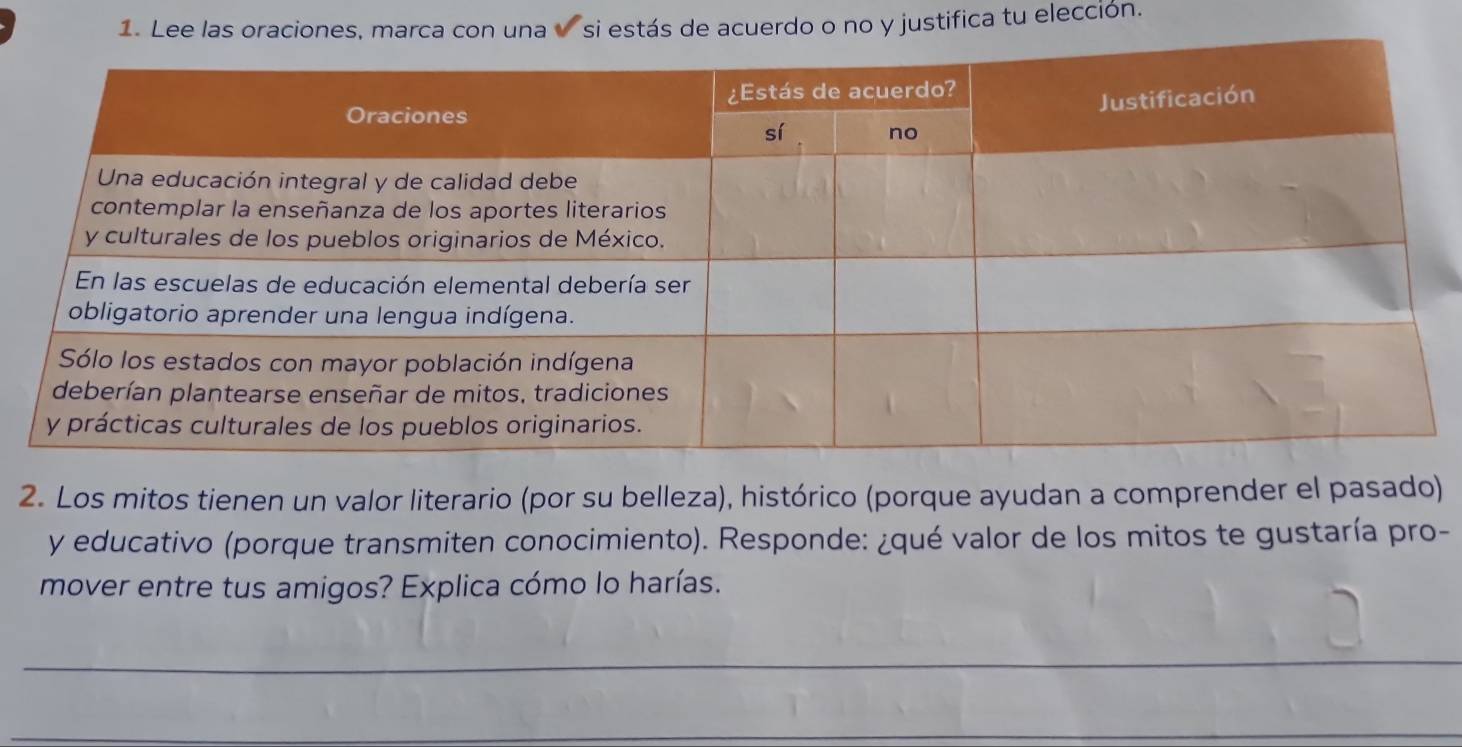 Lee las oraciones, marca con una si estás de acuerdo o no y justifica tu elección. 
2. Los mitos tienen un valor literario (por su belleza), histórico (porque ayudan a comprender el pasado) 
y educativo (porque transmiten conocimiento). Responde: ¿qué valor de los mitos te gustaría pro- 
mover entre tus amigos? Explica cómo lo harías. 
_ 
_ 
_ 
_