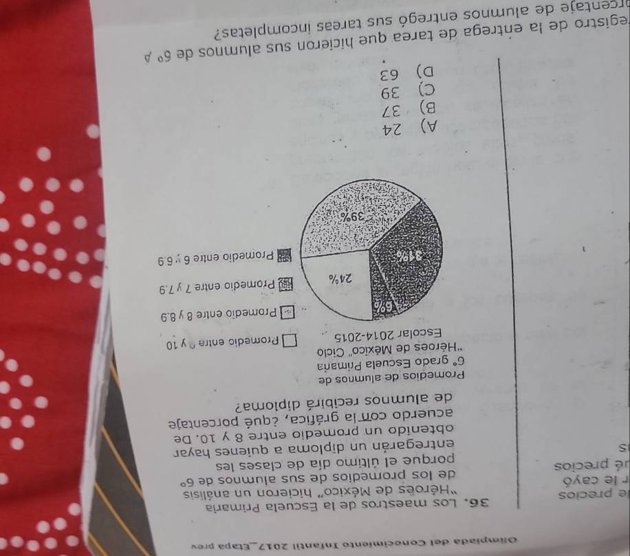 Olímpíada del Conocimiento Infantil 2017_Etapa prev
e precios 36. Los maestros de la Escuela Primaría
r le cayó 'Héroës de México” hicieron un análisis
pé precios de los promedios de sus alumnos de 6°
porque el último día de clases les
5
entregarán un diploma a quienes hayar
obtenido un promedio entre 8 y 10. De
acuerdo con la gráfica, ¿qué porcentaje
de alumnos recibirá diploma?
Promedios de alumnos de
6° grado Escuela Primaria
''Héroes de México'' Ciclo
Escolar 2014-2015 Promedic entre y 10
Promedio entre 8 y 8.9
Promedio entre 7 y 7.9
Promedio entre 6 y 6.9
A) 24
B) 37
C) 39
D) 63
registro de la entrega de tarea que hicieron sus alumnos de 6°A
orcentaje de alumnos entregó sus tareas incompletas?