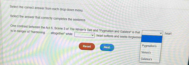 Select the correct answer from each drop-down menu. 
Select the answer that correctly completes the sentence 
One contrast between the Act 5, Scene 3 of The Winter's Tale and ''Pygmalion and Galatea'' is that 
heart 
is in danger of "hardening . . . altogether" while 7°A=0.6 J heart softens and seeks forgivenes 
Reset Next Pygmalion's 
Venus's 
Galatea's