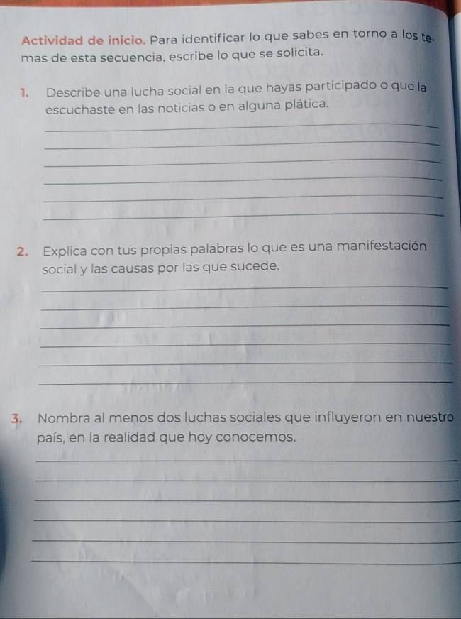 Actividad de inicio. Para identificar lo que sabes en torno a los te. 
mas de esta secuencia, escribe lo que se solicita. 
1. Describe una lucha social en la que hayas participado o que la 
escuchaste en las noticias o en alguna plática. 
_ 
_ 
_ 
_ 
_ 
_ 
2. Explica con tus propias palabras lo que es una manifestación 
social y las causas por las que sucede. 
_ 
_ 
_ 
_ 
_ 
_ 
3. Nombra al menos dos luchas sociales que influyeron en nuestro 
país, en la realidad que hoy conocemos. 
_ 
_ 
_ 
_ 
_ 
_