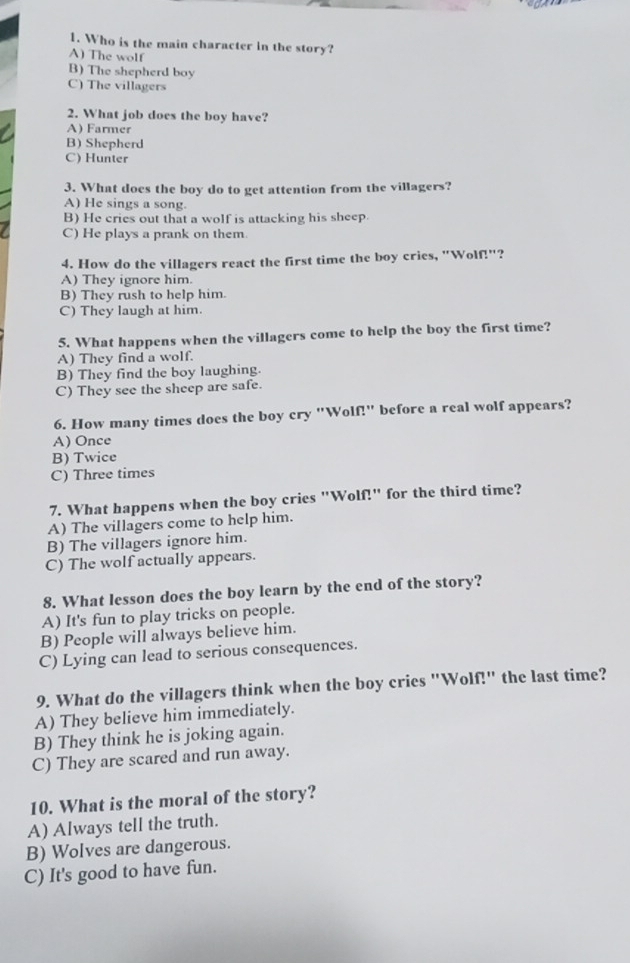 Who is the main character in the story?
A) The wolf
B) The shepherd boy
C) The villagers
2. What job does the boy have?
A) Farmer
B) Shepherd
C) Hunter
3. What does the boy do to get attention from the villagers?
A) He sings a song.
B) He cries out that a wolf is attacking his sheep.
C) He plays a prank on them.
4. How do the villagers react the first time the boy cries, "Wolf!"?
A) They ignore him.
B) They rush to help him.
C) They laugh at him.
5. What happens when the villagers come to help the boy the first time?
A) They find a wolf.
B) They find the boy laughing.
C) They see the sheep are safe.
6. How many times does the boy cry "Wolf!" before a real wolf appears?
A)Once
B) Twice
C) Three times
7. What happens when the boy cries "Wolf!" for the third time?
A) The villagers come to help him.
B) The villagers ignore him.
C) The wolf actually appears.
8. What lesson does the boy learn by the end of the story?
A) It's fun to play tricks on people.
B) People will always believe him.
C) Lying can lead to serious consequences.
9. What do the villagers think when the boy cries "Wolf!" the last time?
A) They believe him immediately.
B) They think he is joking again.
C) They are scared and run away.
10. What is the moral of the story?
A) Always tell the truth.
B) Wolves are dangerous.
C) It's good to have fun.