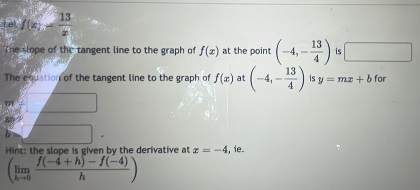 Tèt f(x)= 13/x 
The slope of the tangent line to the graph of f(x) at the point (-4,- 13/4 ) is □ 
The equation of the tangent line to the graph of f(x) at (-4,- 13/4 ) is y=mx+b for 
a° 
m 
an 
b 
Hint: the slope is given by the derivative at x=-4 , ie.
(limlimits _hto 0 (f(-4+h)-f(-4))/h )