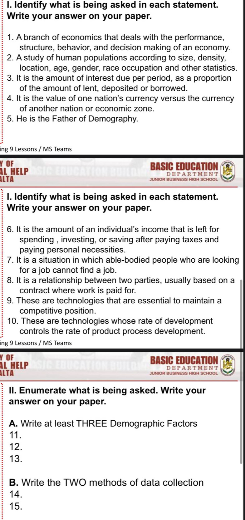 Identify what is being asked in each statement. 
Write your answer on your paper. 
1. A branch of economics that deals with the performance, 
structure, behavior, and decision making of an economy. 
2. A study of human populations according to size, density, 
location, age, gender, race occupation and other statistics. 
3. It is the amount of interest due per period, as a proportion 
of the amount of lent, deposited or borrowed. 
4. It is the value of one nation's currency versus the currency 
of another nation or economic zone. 
5. He is the Father of Demography. 
ing 9 Lessons / MS Teams 
YOF BASIC EDUCATION 
Àl Help DEPARTMENT 
ILTA JUNIOR BUSINESS HIGH SCHOOL 
I. Identify what is being asked in each statement. 
Write your answer on your paper. 
6. It is the amount of an individual's income that is left for 
spending , investing, or saving after paying taxes and 
paying personal necessities. 
7. It is a situation in which able-bodied people who are looking 
for a job cannot find a job. 
8. It is a relationship between two parties, usually based on a 
contract where work is paid for. 
9. These are technologies that are essential to maintain a 
competitive position. 
10. These are technologies whose rate of development 
controls the rate of product process development. 
ing 9 Lessons / MS Teams 
Y OF BASIC EDUCATION 
Àl HeLP DEPARTMENT 
ALTA JUNIOR BUSINESS HIGH SCHOOL 
II. Enumerate what is being asked. Write your 
answer on your paper. 
A. Write at least THREE Demographic Factors 
11. 
12. 
13. 
B. Write the TWO methods of data collection 
14. 
15.