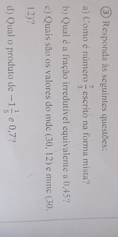 Responda às seguintes questões: 
a) Como é número  7/3  escrito na forma mista? 
b) Qual é a fração irredutível equivalente a 0,45? 
c) Quais são os valores do mdc (30,12) e mmc (30.
12)? 
d) Qual o produto de -1 1/5  e 0,7?