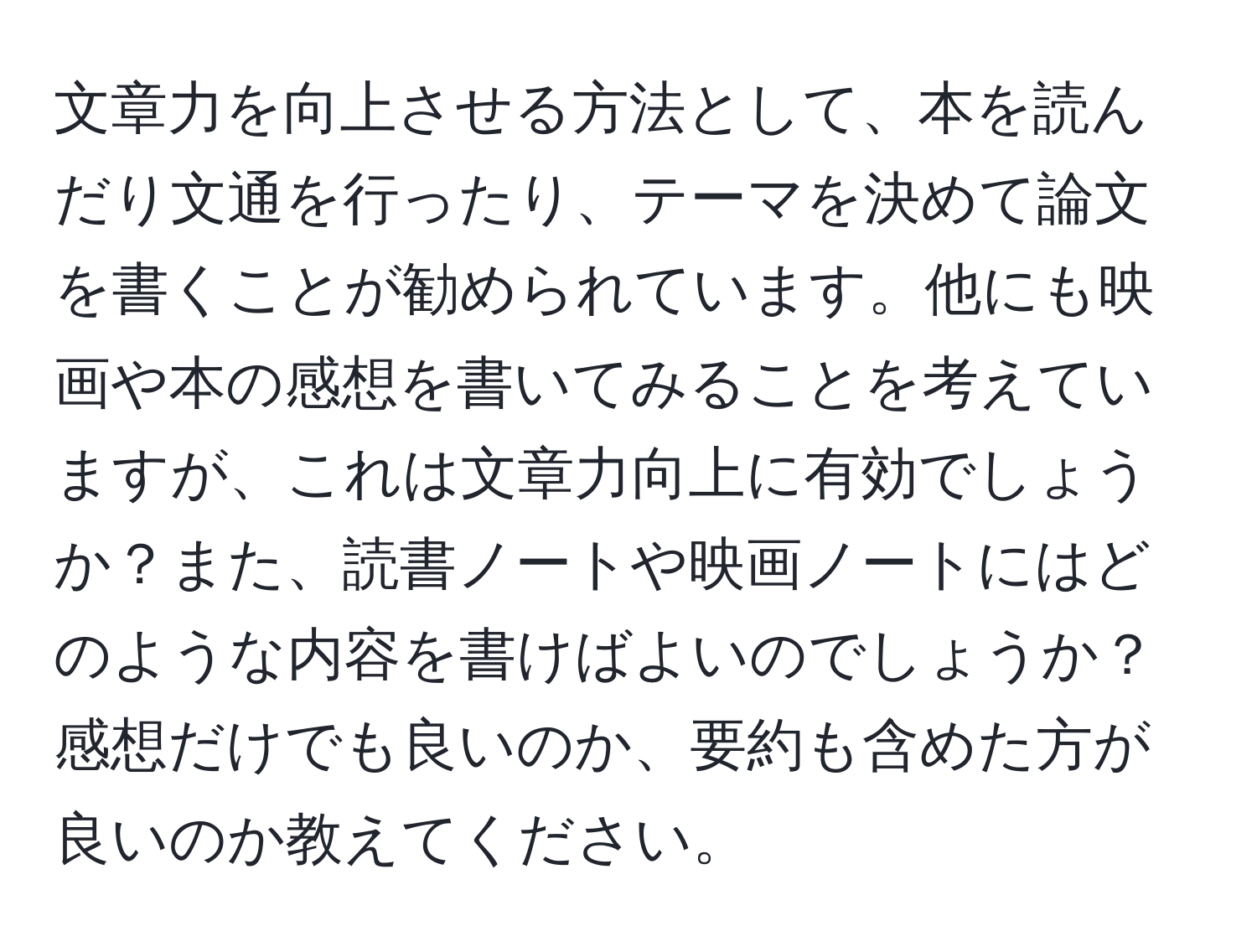 文章力を向上させる方法として、本を読んだり文通を行ったり、テーマを決めて論文を書くことが勧められています。他にも映画や本の感想を書いてみることを考えていますが、これは文章力向上に有効でしょうか？また、読書ノートや映画ノートにはどのような内容を書けばよいのでしょうか？感想だけでも良いのか、要約も含めた方が良いのか教えてください。