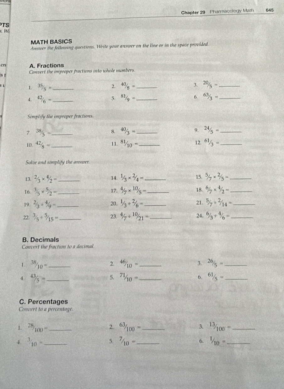 Chapter 29 Pharmacology Math 645 
TS 
W 
MATH BASICS 
Answer the following questions. Write your answer on the line or in the space provided. 
cn A. Fractions 
s t Convert the improper fractions into whole numbers 
s L L 35/5= _ 2. 40/8= _ 3. 20/5= _ 
4. 42/6= _ 5. 81/9= _ 6. 63/3= _ 
Simplify the improper fractions. 
7. 38/5= _ 8. 40/3= _9. 24/5= _ 
10. 42/8= _ 11. ^81/_10= _ 12. 61/3= _ 
Solve and simplify the answer. 
13. 2/3* 4/2= _14. 1/3* 2/4= _ 15. ^5/_7*^(2/_5= _ 
16. ^3/_5* ^5/_2= _17 4/7* 10/5= _18. 6/7* 4/2= _ 
21. 
19. 2/3/ 4/9= _20. 1/3/ 2/6= _ ^5/_7^_2)/_14= _ 
22^(3/_5+^5/_15)= _ 23. 4/_7/ 10/21= _ 24. ^6/_3+^4/_6= _ 
B. Decimals 
Convert the fraction to a decimal 
1. 38/10= _ 46/10= _ 3. 26/5= _ 
2. 
4 43/5= _ 
5. 71/10= _ 61/5= _ 
6. 
C. Percentages 
Convert to a percentage. 
1^(28)/_100= _ 
2. ^63/_100= _  ^13/_100^-= _ 
3. 
4^(3/_10)= _ 
5. 7/10= _^1/_10= _ 
6.