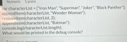 Numeric 1 point 
var characterList = ["Iron Man', ''Superman', ''Joker", "Black Panther"]; 
appendItem(characterList, "Wonder Woman"); 
removeltem(characterList, 2); 
appenditem(characterList, "Batman"); 
console.log(characterList.length); 
What would be printed in the debug console?